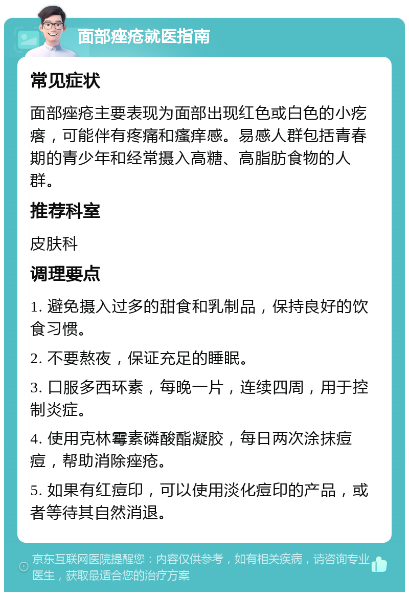 面部痤疮就医指南 常见症状 面部痤疮主要表现为面部出现红色或白色的小疙瘩，可能伴有疼痛和瘙痒感。易感人群包括青春期的青少年和经常摄入高糖、高脂肪食物的人群。 推荐科室 皮肤科 调理要点 1. 避免摄入过多的甜食和乳制品，保持良好的饮食习惯。 2. 不要熬夜，保证充足的睡眠。 3. 口服多西环素，每晚一片，连续四周，用于控制炎症。 4. 使用克林霉素磷酸酯凝胶，每日两次涂抹痘痘，帮助消除痤疮。 5. 如果有红痘印，可以使用淡化痘印的产品，或者等待其自然消退。