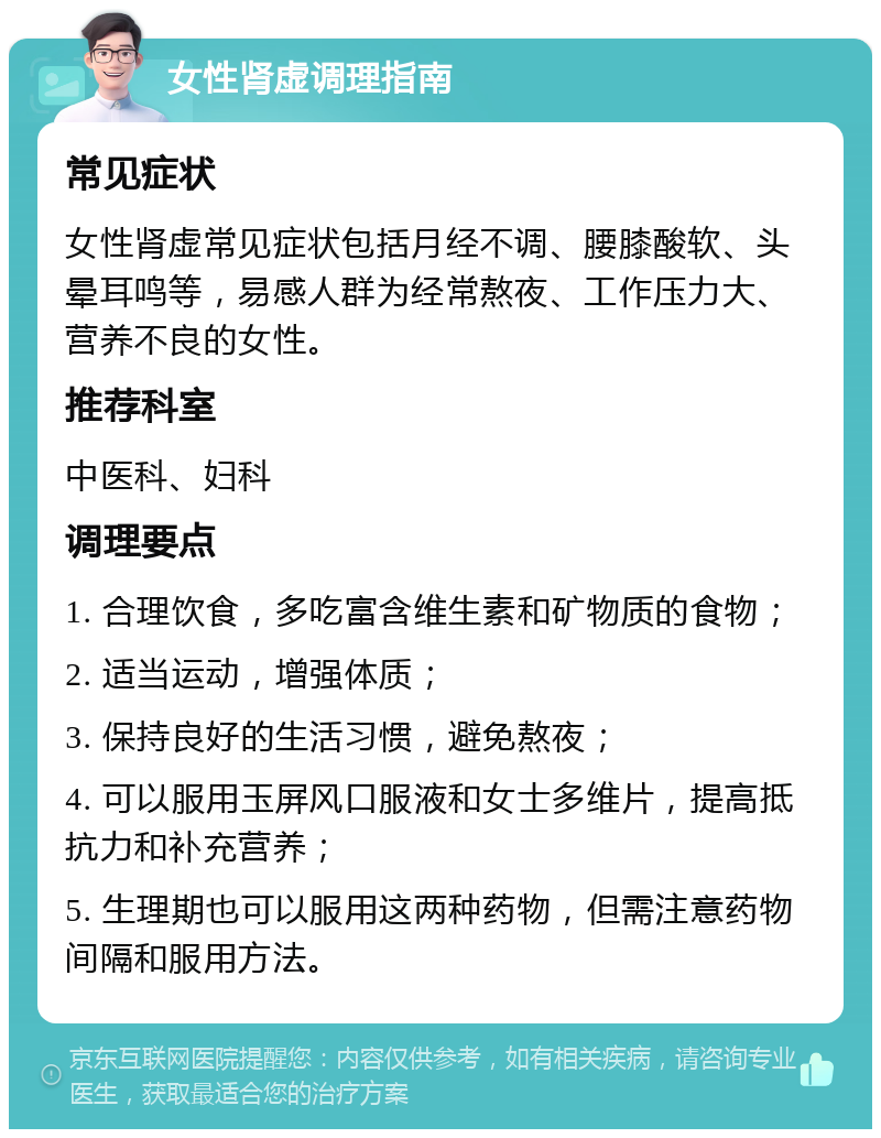 女性肾虚调理指南 常见症状 女性肾虚常见症状包括月经不调、腰膝酸软、头晕耳鸣等，易感人群为经常熬夜、工作压力大、营养不良的女性。 推荐科室 中医科、妇科 调理要点 1. 合理饮食，多吃富含维生素和矿物质的食物； 2. 适当运动，增强体质； 3. 保持良好的生活习惯，避免熬夜； 4. 可以服用玉屏风口服液和女士多维片，提高抵抗力和补充营养； 5. 生理期也可以服用这两种药物，但需注意药物间隔和服用方法。