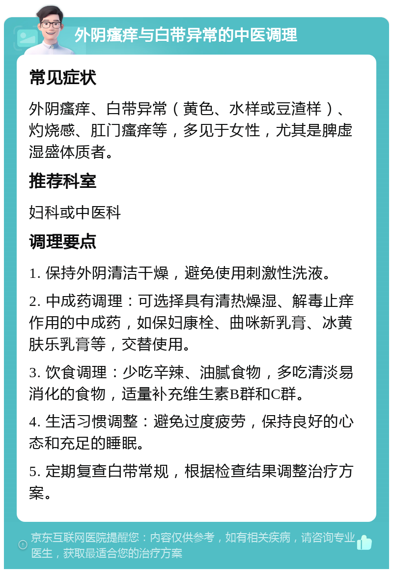 外阴瘙痒与白带异常的中医调理 常见症状 外阴瘙痒、白带异常（黄色、水样或豆渣样）、灼烧感、肛门瘙痒等，多见于女性，尤其是脾虚湿盛体质者。 推荐科室 妇科或中医科 调理要点 1. 保持外阴清洁干燥，避免使用刺激性洗液。 2. 中成药调理：可选择具有清热燥湿、解毒止痒作用的中成药，如保妇康栓、曲咪新乳膏、冰黄肤乐乳膏等，交替使用。 3. 饮食调理：少吃辛辣、油腻食物，多吃清淡易消化的食物，适量补充维生素B群和C群。 4. 生活习惯调整：避免过度疲劳，保持良好的心态和充足的睡眠。 5. 定期复查白带常规，根据检查结果调整治疗方案。