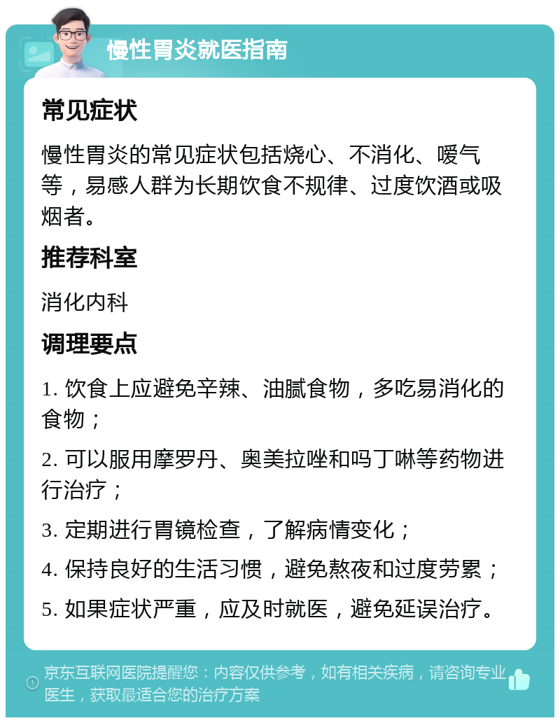 慢性胃炎就医指南 常见症状 慢性胃炎的常见症状包括烧心、不消化、嗳气等，易感人群为长期饮食不规律、过度饮酒或吸烟者。 推荐科室 消化内科 调理要点 1. 饮食上应避免辛辣、油腻食物，多吃易消化的食物； 2. 可以服用摩罗丹、奥美拉唑和吗丁啉等药物进行治疗； 3. 定期进行胃镜检查，了解病情变化； 4. 保持良好的生活习惯，避免熬夜和过度劳累； 5. 如果症状严重，应及时就医，避免延误治疗。