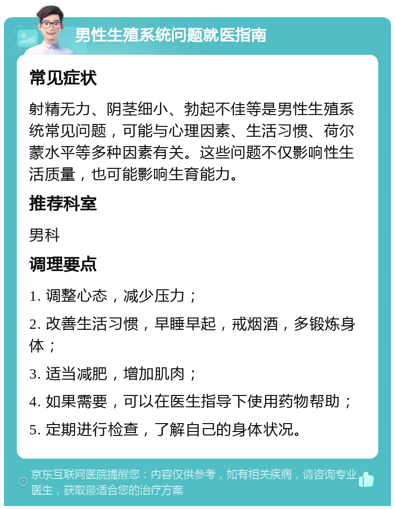 男性生殖系统问题就医指南 常见症状 射精无力、阴茎细小、勃起不佳等是男性生殖系统常见问题，可能与心理因素、生活习惯、荷尔蒙水平等多种因素有关。这些问题不仅影响性生活质量，也可能影响生育能力。 推荐科室 男科 调理要点 1. 调整心态，减少压力； 2. 改善生活习惯，早睡早起，戒烟酒，多锻炼身体； 3. 适当减肥，增加肌肉； 4. 如果需要，可以在医生指导下使用药物帮助； 5. 定期进行检查，了解自己的身体状况。