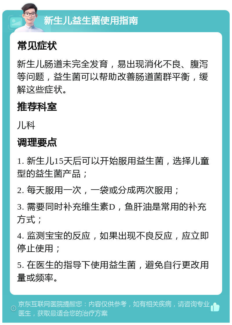 新生儿益生菌使用指南 常见症状 新生儿肠道未完全发育，易出现消化不良、腹泻等问题，益生菌可以帮助改善肠道菌群平衡，缓解这些症状。 推荐科室 儿科 调理要点 1. 新生儿15天后可以开始服用益生菌，选择儿童型的益生菌产品； 2. 每天服用一次，一袋或分成两次服用； 3. 需要同时补充维生素D，鱼肝油是常用的补充方式； 4. 监测宝宝的反应，如果出现不良反应，应立即停止使用； 5. 在医生的指导下使用益生菌，避免自行更改用量或频率。