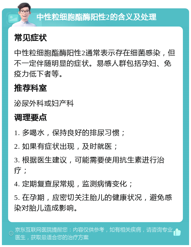 中性粒细胞酯酶阳性2的含义及处理 常见症状 中性粒细胞酯酶阳性2通常表示存在细菌感染，但不一定伴随明显的症状。易感人群包括孕妇、免疫力低下者等。 推荐科室 泌尿外科或妇产科 调理要点 1. 多喝水，保持良好的排尿习惯； 2. 如果有症状出现，及时就医； 3. 根据医生建议，可能需要使用抗生素进行治疗； 4. 定期复查尿常规，监测病情变化； 5. 在孕期，应密切关注胎儿的健康状况，避免感染对胎儿造成影响。