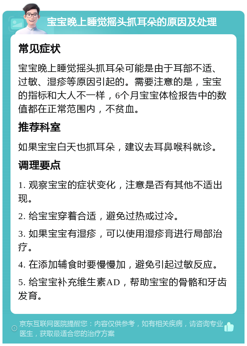 宝宝晚上睡觉摇头抓耳朵的原因及处理 常见症状 宝宝晚上睡觉摇头抓耳朵可能是由于耳部不适、过敏、湿疹等原因引起的。需要注意的是，宝宝的指标和大人不一样，6个月宝宝体检报告中的数值都在正常范围内，不贫血。 推荐科室 如果宝宝白天也抓耳朵，建议去耳鼻喉科就诊。 调理要点 1. 观察宝宝的症状变化，注意是否有其他不适出现。 2. 给宝宝穿着合适，避免过热或过冷。 3. 如果宝宝有湿疹，可以使用湿疹膏进行局部治疗。 4. 在添加辅食时要慢慢加，避免引起过敏反应。 5. 给宝宝补充维生素AD，帮助宝宝的骨骼和牙齿发育。