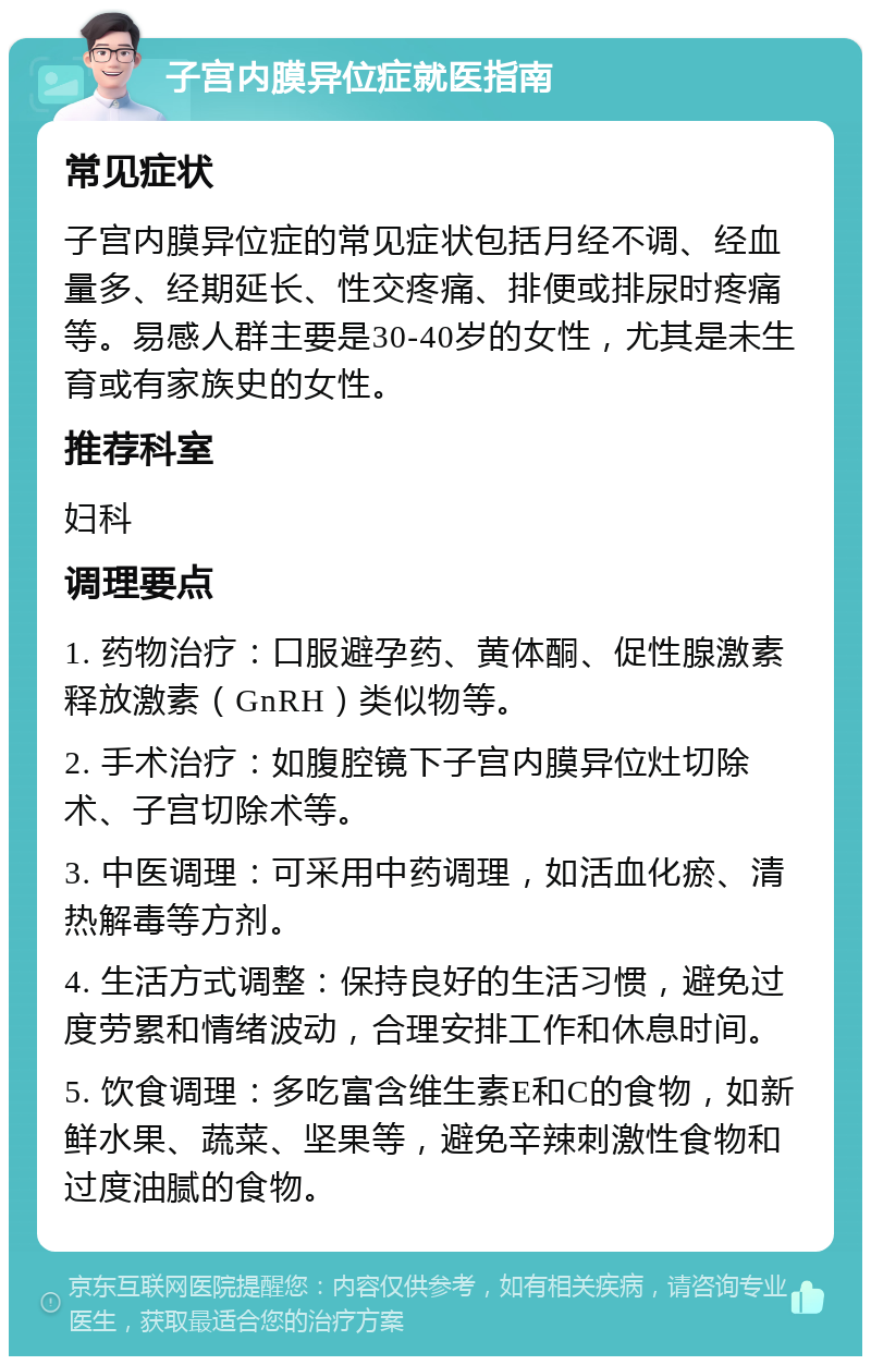 子宫内膜异位症就医指南 常见症状 子宫内膜异位症的常见症状包括月经不调、经血量多、经期延长、性交疼痛、排便或排尿时疼痛等。易感人群主要是30-40岁的女性，尤其是未生育或有家族史的女性。 推荐科室 妇科 调理要点 1. 药物治疗：口服避孕药、黄体酮、促性腺激素释放激素（GnRH）类似物等。 2. 手术治疗：如腹腔镜下子宫内膜异位灶切除术、子宫切除术等。 3. 中医调理：可采用中药调理，如活血化瘀、清热解毒等方剂。 4. 生活方式调整：保持良好的生活习惯，避免过度劳累和情绪波动，合理安排工作和休息时间。 5. 饮食调理：多吃富含维生素E和C的食物，如新鲜水果、蔬菜、坚果等，避免辛辣刺激性食物和过度油腻的食物。