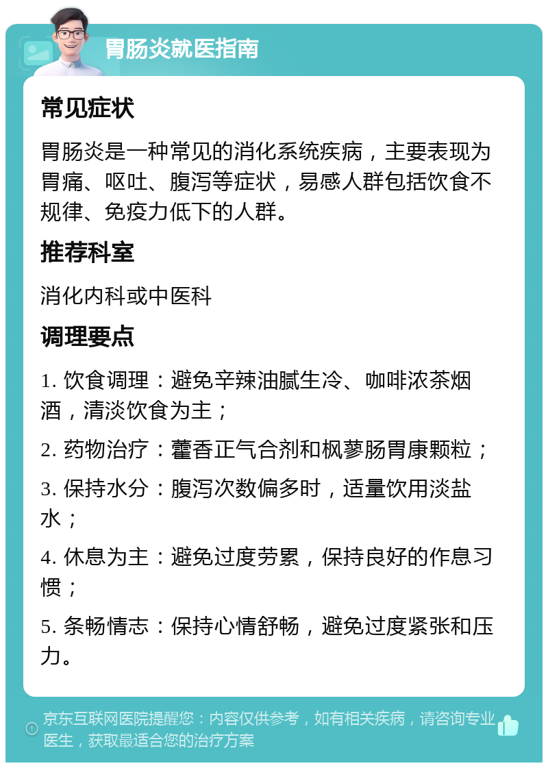 胃肠炎就医指南 常见症状 胃肠炎是一种常见的消化系统疾病，主要表现为胃痛、呕吐、腹泻等症状，易感人群包括饮食不规律、免疫力低下的人群。 推荐科室 消化内科或中医科 调理要点 1. 饮食调理：避免辛辣油腻生冷、咖啡浓茶烟酒，清淡饮食为主； 2. 药物治疗：藿香正气合剂和枫蓼肠胃康颗粒； 3. 保持水分：腹泻次数偏多时，适量饮用淡盐水； 4. 休息为主：避免过度劳累，保持良好的作息习惯； 5. 条畅情志：保持心情舒畅，避免过度紧张和压力。