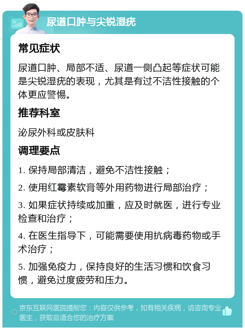 尿道口肿与尖锐湿疣 常见症状 尿道口肿、局部不适、尿道一侧凸起等症状可能是尖锐湿疣的表现，尤其是有过不洁性接触的个体更应警惕。 推荐科室 泌尿外科或皮肤科 调理要点 1. 保持局部清洁，避免不洁性接触； 2. 使用红霉素软膏等外用药物进行局部治疗； 3. 如果症状持续或加重，应及时就医，进行专业检查和治疗； 4. 在医生指导下，可能需要使用抗病毒药物或手术治疗； 5. 加强免疫力，保持良好的生活习惯和饮食习惯，避免过度疲劳和压力。