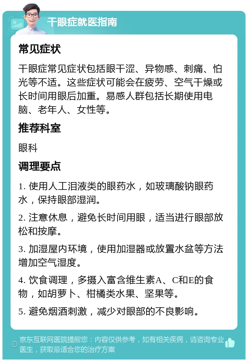 干眼症就医指南 常见症状 干眼症常见症状包括眼干涩、异物感、刺痛、怕光等不适。这些症状可能会在疲劳、空气干燥或长时间用眼后加重。易感人群包括长期使用电脑、老年人、女性等。 推荐科室 眼科 调理要点 1. 使用人工泪液类的眼药水，如玻璃酸钠眼药水，保持眼部湿润。 2. 注意休息，避免长时间用眼，适当进行眼部放松和按摩。 3. 加湿屋内环境，使用加湿器或放置水盆等方法增加空气湿度。 4. 饮食调理，多摄入富含维生素A、C和E的食物，如胡萝卜、柑橘类水果、坚果等。 5. 避免烟酒刺激，减少对眼部的不良影响。