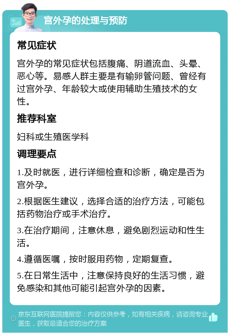 宫外孕的处理与预防 常见症状 宫外孕的常见症状包括腹痛、阴道流血、头晕、恶心等。易感人群主要是有输卵管问题、曾经有过宫外孕、年龄较大或使用辅助生殖技术的女性。 推荐科室 妇科或生殖医学科 调理要点 1.及时就医，进行详细检查和诊断，确定是否为宫外孕。 2.根据医生建议，选择合适的治疗方法，可能包括药物治疗或手术治疗。 3.在治疗期间，注意休息，避免剧烈运动和性生活。 4.遵循医嘱，按时服用药物，定期复查。 5.在日常生活中，注意保持良好的生活习惯，避免感染和其他可能引起宫外孕的因素。