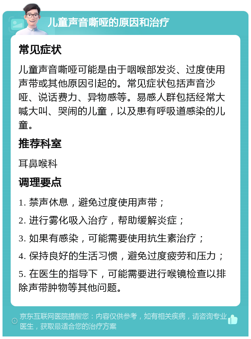 儿童声音嘶哑的原因和治疗 常见症状 儿童声音嘶哑可能是由于咽喉部发炎、过度使用声带或其他原因引起的。常见症状包括声音沙哑、说话费力、异物感等。易感人群包括经常大喊大叫、哭闹的儿童，以及患有呼吸道感染的儿童。 推荐科室 耳鼻喉科 调理要点 1. 禁声休息，避免过度使用声带； 2. 进行雾化吸入治疗，帮助缓解炎症； 3. 如果有感染，可能需要使用抗生素治疗； 4. 保持良好的生活习惯，避免过度疲劳和压力； 5. 在医生的指导下，可能需要进行喉镜检查以排除声带肿物等其他问题。