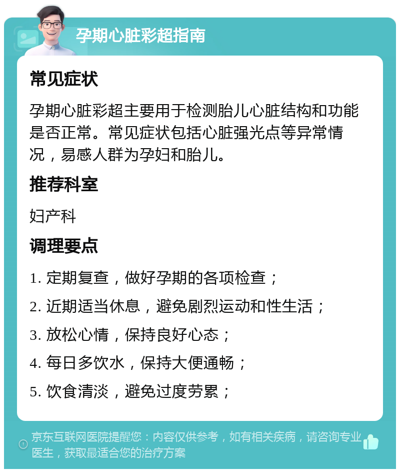 孕期心脏彩超指南 常见症状 孕期心脏彩超主要用于检测胎儿心脏结构和功能是否正常。常见症状包括心脏强光点等异常情况，易感人群为孕妇和胎儿。 推荐科室 妇产科 调理要点 1. 定期复查，做好孕期的各项检查； 2. 近期适当休息，避免剧烈运动和性生活； 3. 放松心情，保持良好心态； 4. 每日多饮水，保持大便通畅； 5. 饮食清淡，避免过度劳累；