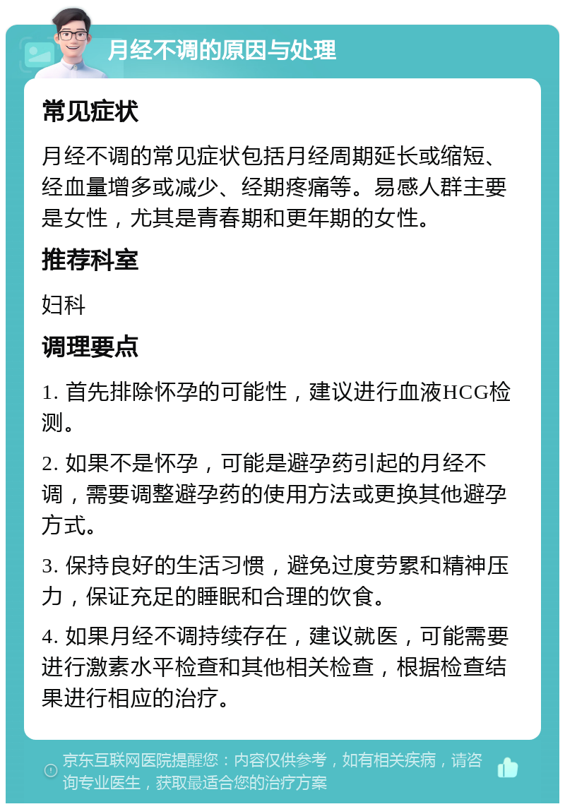 月经不调的原因与处理 常见症状 月经不调的常见症状包括月经周期延长或缩短、经血量增多或减少、经期疼痛等。易感人群主要是女性，尤其是青春期和更年期的女性。 推荐科室 妇科 调理要点 1. 首先排除怀孕的可能性，建议进行血液HCG检测。 2. 如果不是怀孕，可能是避孕药引起的月经不调，需要调整避孕药的使用方法或更换其他避孕方式。 3. 保持良好的生活习惯，避免过度劳累和精神压力，保证充足的睡眠和合理的饮食。 4. 如果月经不调持续存在，建议就医，可能需要进行激素水平检查和其他相关检查，根据检查结果进行相应的治疗。