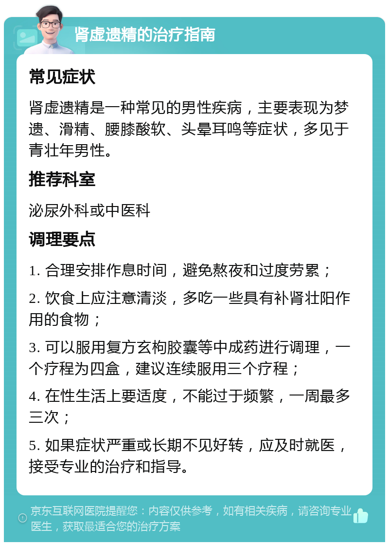 肾虚遗精的治疗指南 常见症状 肾虚遗精是一种常见的男性疾病，主要表现为梦遗、滑精、腰膝酸软、头晕耳鸣等症状，多见于青壮年男性。 推荐科室 泌尿外科或中医科 调理要点 1. 合理安排作息时间，避免熬夜和过度劳累； 2. 饮食上应注意清淡，多吃一些具有补肾壮阳作用的食物； 3. 可以服用复方玄枸胶囊等中成药进行调理，一个疗程为四盒，建议连续服用三个疗程； 4. 在性生活上要适度，不能过于频繁，一周最多三次； 5. 如果症状严重或长期不见好转，应及时就医，接受专业的治疗和指导。