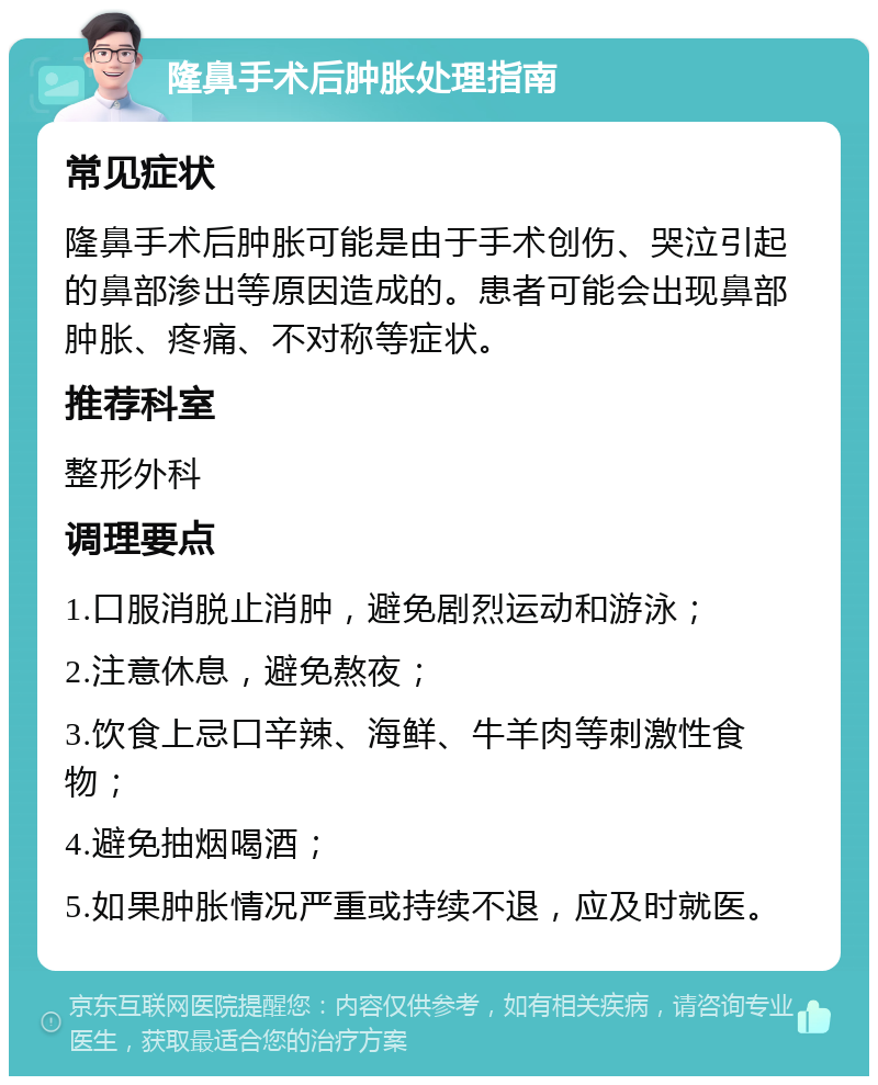 隆鼻手术后肿胀处理指南 常见症状 隆鼻手术后肿胀可能是由于手术创伤、哭泣引起的鼻部渗出等原因造成的。患者可能会出现鼻部肿胀、疼痛、不对称等症状。 推荐科室 整形外科 调理要点 1.口服消脱止消肿，避免剧烈运动和游泳； 2.注意休息，避免熬夜； 3.饮食上忌口辛辣、海鲜、牛羊肉等刺激性食物； 4.避免抽烟喝酒； 5.如果肿胀情况严重或持续不退，应及时就医。