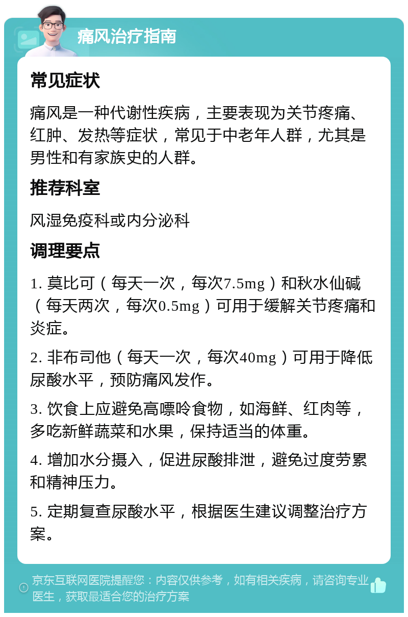 痛风治疗指南 常见症状 痛风是一种代谢性疾病，主要表现为关节疼痛、红肿、发热等症状，常见于中老年人群，尤其是男性和有家族史的人群。 推荐科室 风湿免疫科或内分泌科 调理要点 1. 莫比可（每天一次，每次7.5mg）和秋水仙碱（每天两次，每次0.5mg）可用于缓解关节疼痛和炎症。 2. 非布司他（每天一次，每次40mg）可用于降低尿酸水平，预防痛风发作。 3. 饮食上应避免高嘌呤食物，如海鲜、红肉等，多吃新鲜蔬菜和水果，保持适当的体重。 4. 增加水分摄入，促进尿酸排泄，避免过度劳累和精神压力。 5. 定期复查尿酸水平，根据医生建议调整治疗方案。