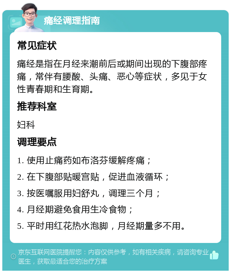 痛经调理指南 常见症状 痛经是指在月经来潮前后或期间出现的下腹部疼痛，常伴有腰酸、头痛、恶心等症状，多见于女性青春期和生育期。 推荐科室 妇科 调理要点 1. 使用止痛药如布洛芬缓解疼痛； 2. 在下腹部贴暖宫贴，促进血液循环； 3. 按医嘱服用妇舒丸，调理三个月； 4. 月经期避免食用生冷食物； 5. 平时用红花热水泡脚，月经期量多不用。