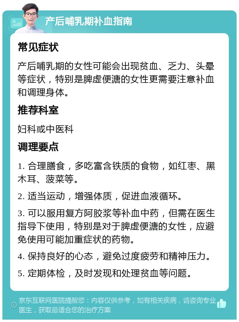 产后哺乳期补血指南 常见症状 产后哺乳期的女性可能会出现贫血、乏力、头晕等症状，特别是脾虚便溏的女性更需要注意补血和调理身体。 推荐科室 妇科或中医科 调理要点 1. 合理膳食，多吃富含铁质的食物，如红枣、黑木耳、菠菜等。 2. 适当运动，增强体质，促进血液循环。 3. 可以服用复方阿胶浆等补血中药，但需在医生指导下使用，特别是对于脾虚便溏的女性，应避免使用可能加重症状的药物。 4. 保持良好的心态，避免过度疲劳和精神压力。 5. 定期体检，及时发现和处理贫血等问题。