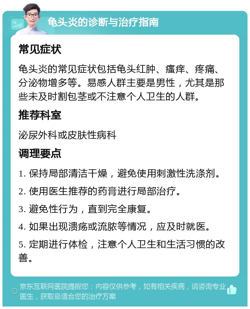 龟头炎的诊断与治疗指南 常见症状 龟头炎的常见症状包括龟头红肿、瘙痒、疼痛、分泌物增多等。易感人群主要是男性，尤其是那些未及时割包茎或不注意个人卫生的人群。 推荐科室 泌尿外科或皮肤性病科 调理要点 1. 保持局部清洁干燥，避免使用刺激性洗涤剂。 2. 使用医生推荐的药膏进行局部治疗。 3. 避免性行为，直到完全康复。 4. 如果出现溃疡或流脓等情况，应及时就医。 5. 定期进行体检，注意个人卫生和生活习惯的改善。