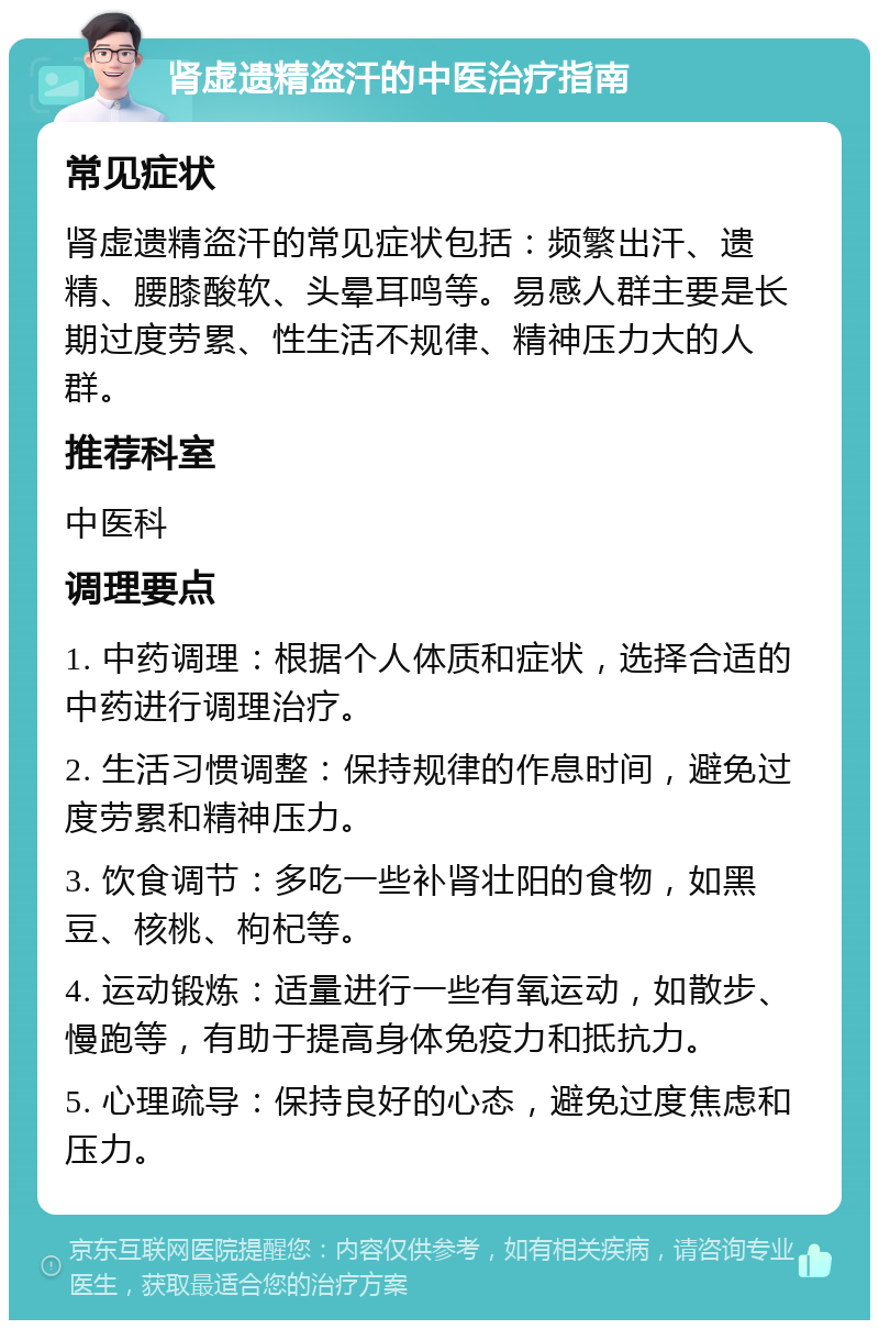 肾虚遗精盗汗的中医治疗指南 常见症状 肾虚遗精盗汗的常见症状包括：频繁出汗、遗精、腰膝酸软、头晕耳鸣等。易感人群主要是长期过度劳累、性生活不规律、精神压力大的人群。 推荐科室 中医科 调理要点 1. 中药调理：根据个人体质和症状，选择合适的中药进行调理治疗。 2. 生活习惯调整：保持规律的作息时间，避免过度劳累和精神压力。 3. 饮食调节：多吃一些补肾壮阳的食物，如黑豆、核桃、枸杞等。 4. 运动锻炼：适量进行一些有氧运动，如散步、慢跑等，有助于提高身体免疫力和抵抗力。 5. 心理疏导：保持良好的心态，避免过度焦虑和压力。