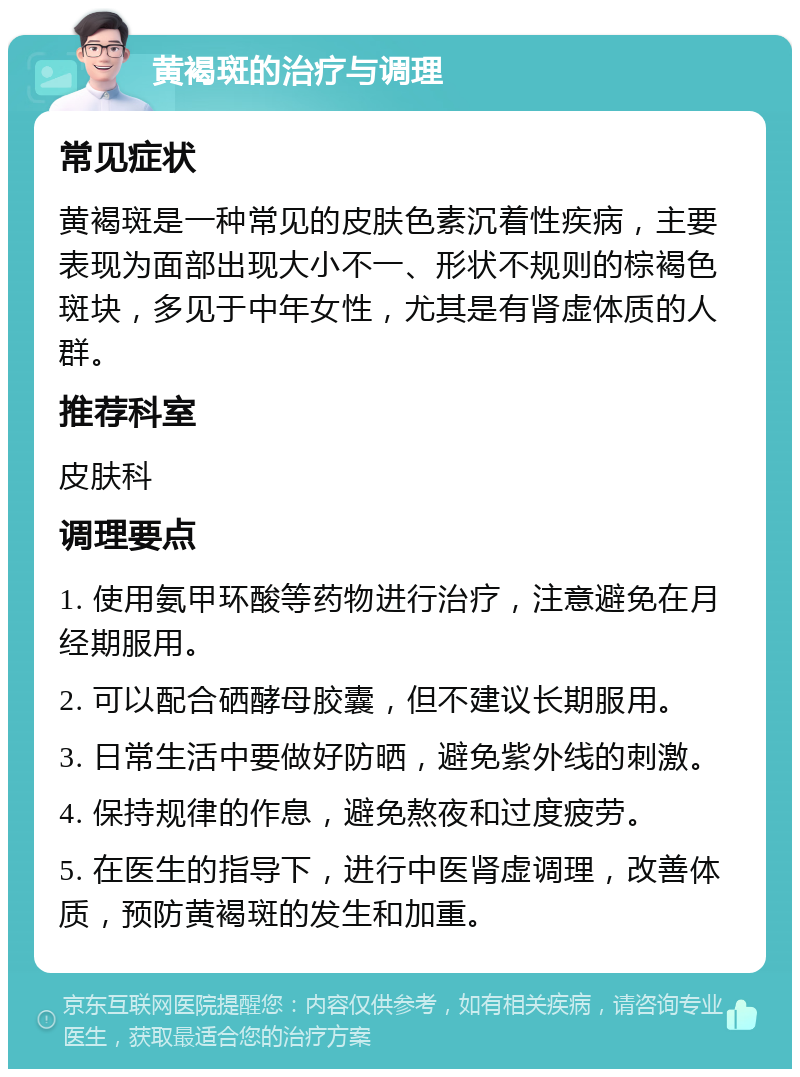 黄褐斑的治疗与调理 常见症状 黄褐斑是一种常见的皮肤色素沉着性疾病，主要表现为面部出现大小不一、形状不规则的棕褐色斑块，多见于中年女性，尤其是有肾虚体质的人群。 推荐科室 皮肤科 调理要点 1. 使用氨甲环酸等药物进行治疗，注意避免在月经期服用。 2. 可以配合硒酵母胶囊，但不建议长期服用。 3. 日常生活中要做好防晒，避免紫外线的刺激。 4. 保持规律的作息，避免熬夜和过度疲劳。 5. 在医生的指导下，进行中医肾虚调理，改善体质，预防黄褐斑的发生和加重。