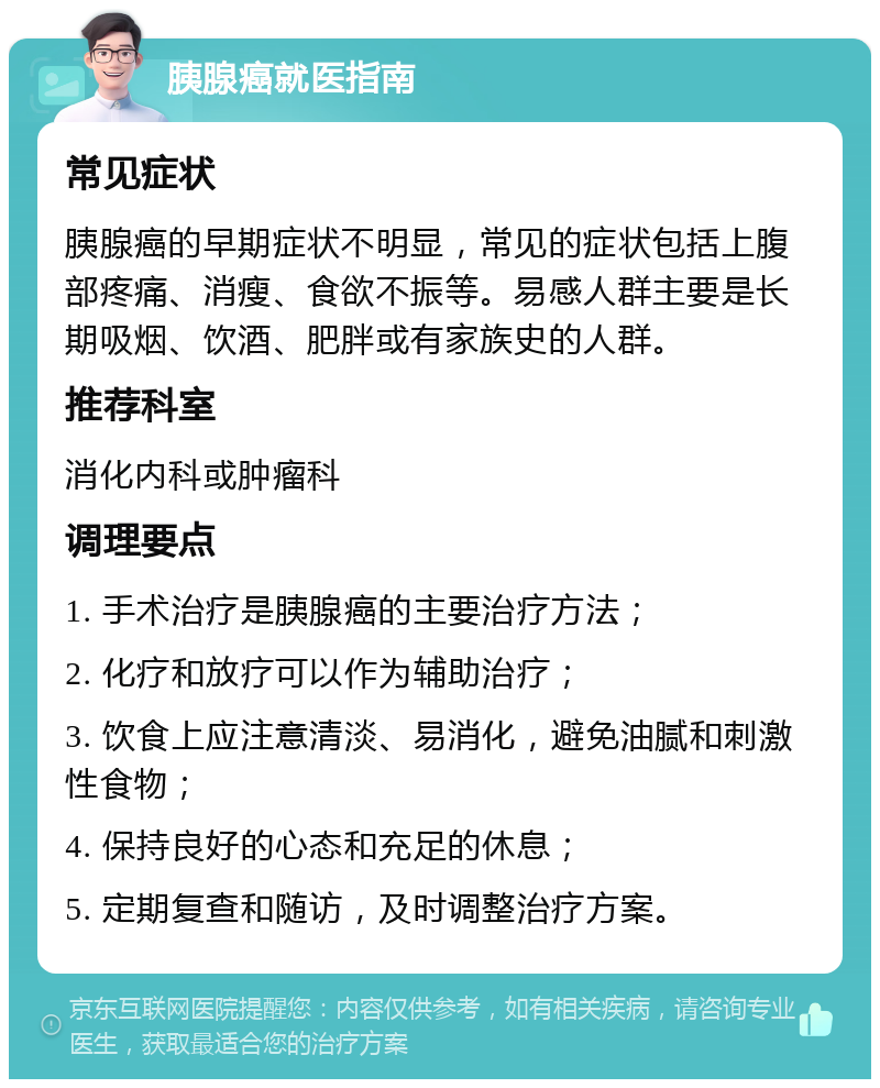 胰腺癌就医指南 常见症状 胰腺癌的早期症状不明显，常见的症状包括上腹部疼痛、消瘦、食欲不振等。易感人群主要是长期吸烟、饮酒、肥胖或有家族史的人群。 推荐科室 消化内科或肿瘤科 调理要点 1. 手术治疗是胰腺癌的主要治疗方法； 2. 化疗和放疗可以作为辅助治疗； 3. 饮食上应注意清淡、易消化，避免油腻和刺激性食物； 4. 保持良好的心态和充足的休息； 5. 定期复查和随访，及时调整治疗方案。