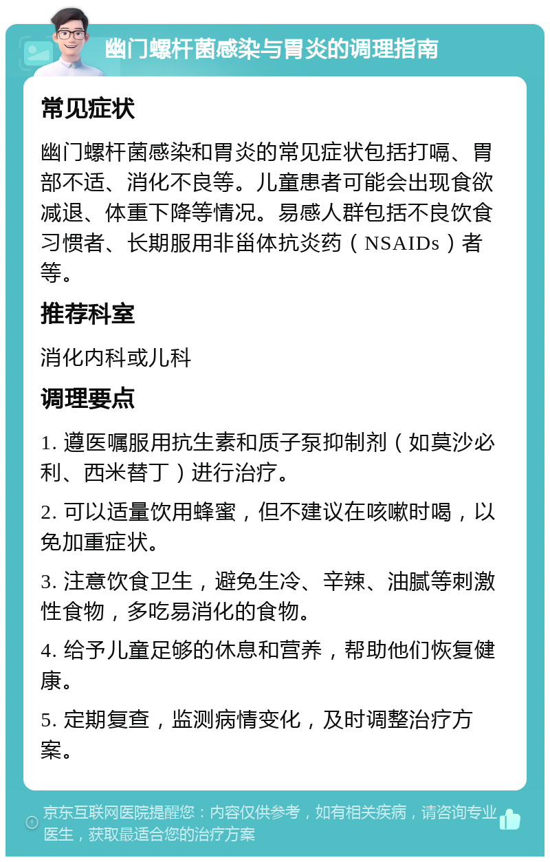 幽门螺杆菌感染与胃炎的调理指南 常见症状 幽门螺杆菌感染和胃炎的常见症状包括打嗝、胃部不适、消化不良等。儿童患者可能会出现食欲减退、体重下降等情况。易感人群包括不良饮食习惯者、长期服用非甾体抗炎药（NSAIDs）者等。 推荐科室 消化内科或儿科 调理要点 1. 遵医嘱服用抗生素和质子泵抑制剂（如莫沙必利、西米替丁）进行治疗。 2. 可以适量饮用蜂蜜，但不建议在咳嗽时喝，以免加重症状。 3. 注意饮食卫生，避免生冷、辛辣、油腻等刺激性食物，多吃易消化的食物。 4. 给予儿童足够的休息和营养，帮助他们恢复健康。 5. 定期复查，监测病情变化，及时调整治疗方案。