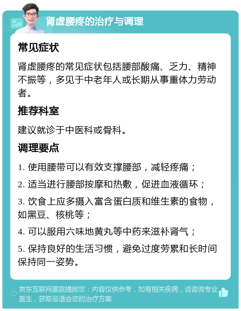 肾虚腰疼的治疗与调理 常见症状 肾虚腰疼的常见症状包括腰部酸痛、乏力、精神不振等，多见于中老年人或长期从事重体力劳动者。 推荐科室 建议就诊于中医科或骨科。 调理要点 1. 使用腰带可以有效支撑腰部，减轻疼痛； 2. 适当进行腰部按摩和热敷，促进血液循环； 3. 饮食上应多摄入富含蛋白质和维生素的食物，如黑豆、核桃等； 4. 可以服用六味地黄丸等中药来滋补肾气； 5. 保持良好的生活习惯，避免过度劳累和长时间保持同一姿势。