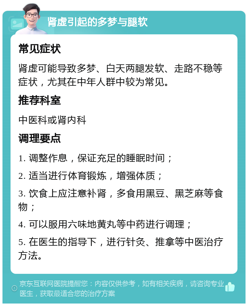 肾虚引起的多梦与腿软 常见症状 肾虚可能导致多梦、白天两腿发软、走路不稳等症状，尤其在中年人群中较为常见。 推荐科室 中医科或肾内科 调理要点 1. 调整作息，保证充足的睡眠时间； 2. 适当进行体育锻炼，增强体质； 3. 饮食上应注意补肾，多食用黑豆、黑芝麻等食物； 4. 可以服用六味地黄丸等中药进行调理； 5. 在医生的指导下，进行针灸、推拿等中医治疗方法。