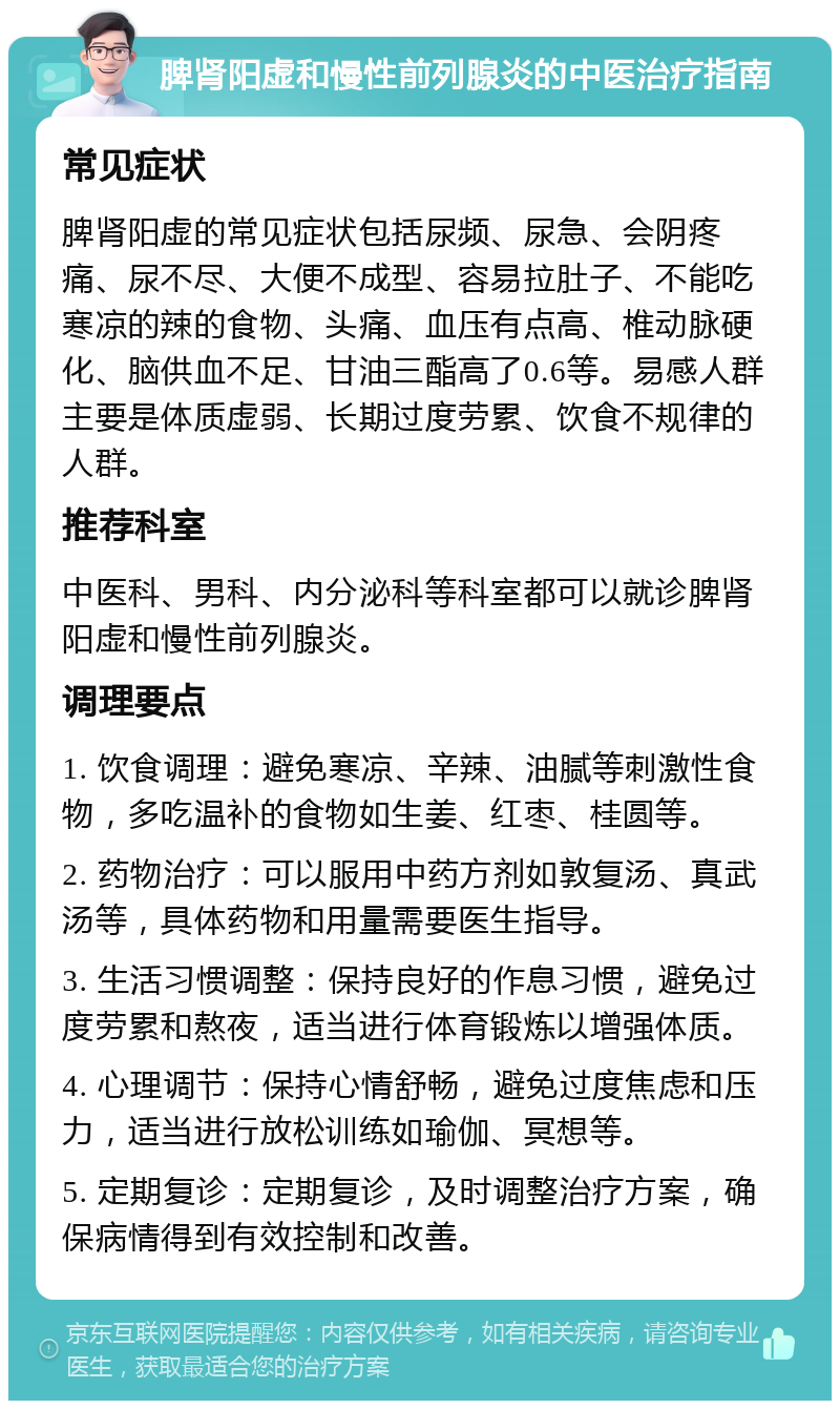 脾肾阳虚和慢性前列腺炎的中医治疗指南 常见症状 脾肾阳虚的常见症状包括尿频、尿急、会阴疼痛、尿不尽、大便不成型、容易拉肚子、不能吃寒凉的辣的食物、头痛、血压有点高、椎动脉硬化、脑供血不足、甘油三酯高了0.6等。易感人群主要是体质虚弱、长期过度劳累、饮食不规律的人群。 推荐科室 中医科、男科、内分泌科等科室都可以就诊脾肾阳虚和慢性前列腺炎。 调理要点 1. 饮食调理：避免寒凉、辛辣、油腻等刺激性食物，多吃温补的食物如生姜、红枣、桂圆等。 2. 药物治疗：可以服用中药方剂如敦复汤、真武汤等，具体药物和用量需要医生指导。 3. 生活习惯调整：保持良好的作息习惯，避免过度劳累和熬夜，适当进行体育锻炼以增强体质。 4. 心理调节：保持心情舒畅，避免过度焦虑和压力，适当进行放松训练如瑜伽、冥想等。 5. 定期复诊：定期复诊，及时调整治疗方案，确保病情得到有效控制和改善。