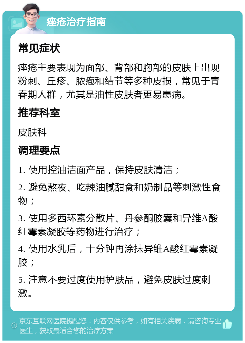 痤疮治疗指南 常见症状 痤疮主要表现为面部、背部和胸部的皮肤上出现粉刺、丘疹、脓疱和结节等多种皮损，常见于青春期人群，尤其是油性皮肤者更易患病。 推荐科室 皮肤科 调理要点 1. 使用控油洁面产品，保持皮肤清洁； 2. 避免熬夜、吃辣油腻甜食和奶制品等刺激性食物； 3. 使用多西环素分散片、丹参酮胶囊和异维A酸红霉素凝胶等药物进行治疗； 4. 使用水乳后，十分钟再涂抹异维A酸红霉素凝胶； 5. 注意不要过度使用护肤品，避免皮肤过度刺激。