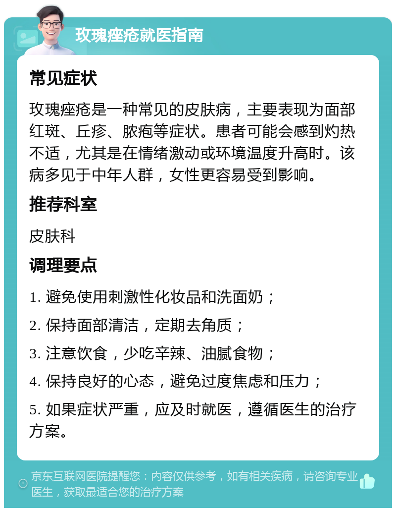 玫瑰痤疮就医指南 常见症状 玫瑰痤疮是一种常见的皮肤病，主要表现为面部红斑、丘疹、脓疱等症状。患者可能会感到灼热不适，尤其是在情绪激动或环境温度升高时。该病多见于中年人群，女性更容易受到影响。 推荐科室 皮肤科 调理要点 1. 避免使用刺激性化妆品和洗面奶； 2. 保持面部清洁，定期去角质； 3. 注意饮食，少吃辛辣、油腻食物； 4. 保持良好的心态，避免过度焦虑和压力； 5. 如果症状严重，应及时就医，遵循医生的治疗方案。