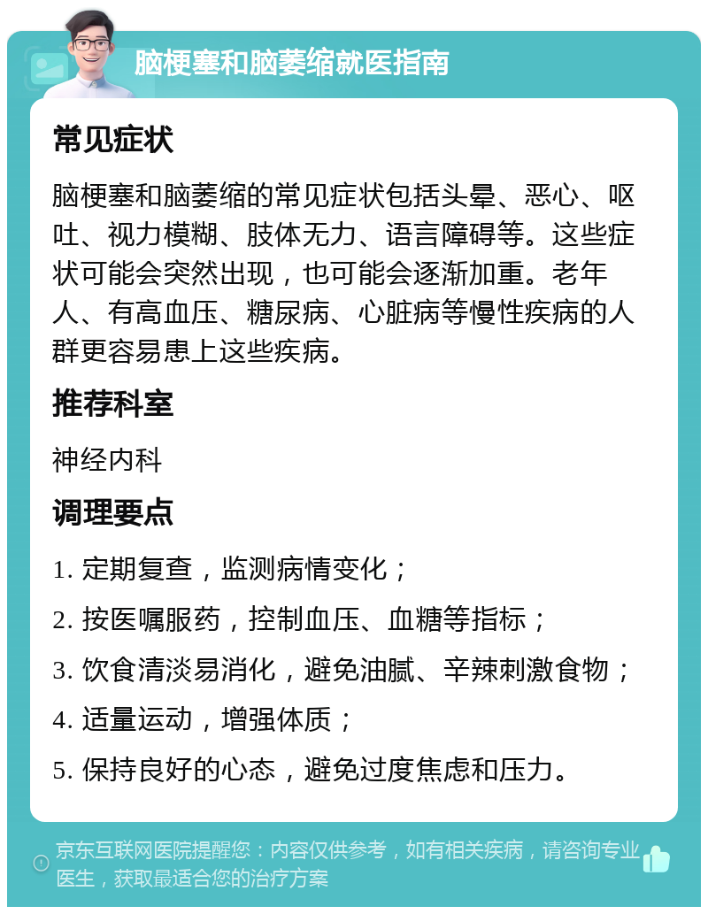 脑梗塞和脑萎缩就医指南 常见症状 脑梗塞和脑萎缩的常见症状包括头晕、恶心、呕吐、视力模糊、肢体无力、语言障碍等。这些症状可能会突然出现，也可能会逐渐加重。老年人、有高血压、糖尿病、心脏病等慢性疾病的人群更容易患上这些疾病。 推荐科室 神经内科 调理要点 1. 定期复查，监测病情变化； 2. 按医嘱服药，控制血压、血糖等指标； 3. 饮食清淡易消化，避免油腻、辛辣刺激食物； 4. 适量运动，增强体质； 5. 保持良好的心态，避免过度焦虑和压力。