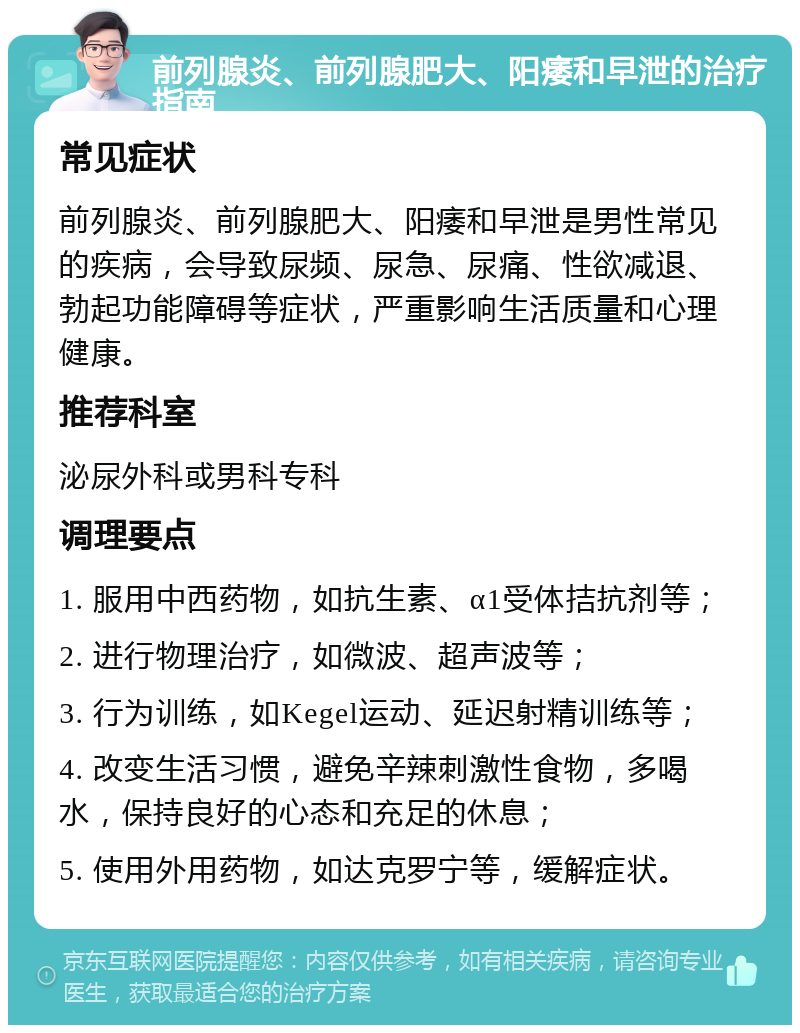 前列腺炎、前列腺肥大、阳痿和早泄的治疗指南 常见症状 前列腺炎、前列腺肥大、阳痿和早泄是男性常见的疾病，会导致尿频、尿急、尿痛、性欲减退、勃起功能障碍等症状，严重影响生活质量和心理健康。 推荐科室 泌尿外科或男科专科 调理要点 1. 服用中西药物，如抗生素、α1受体拮抗剂等； 2. 进行物理治疗，如微波、超声波等； 3. 行为训练，如Kegel运动、延迟射精训练等； 4. 改变生活习惯，避免辛辣刺激性食物，多喝水，保持良好的心态和充足的休息； 5. 使用外用药物，如达克罗宁等，缓解症状。