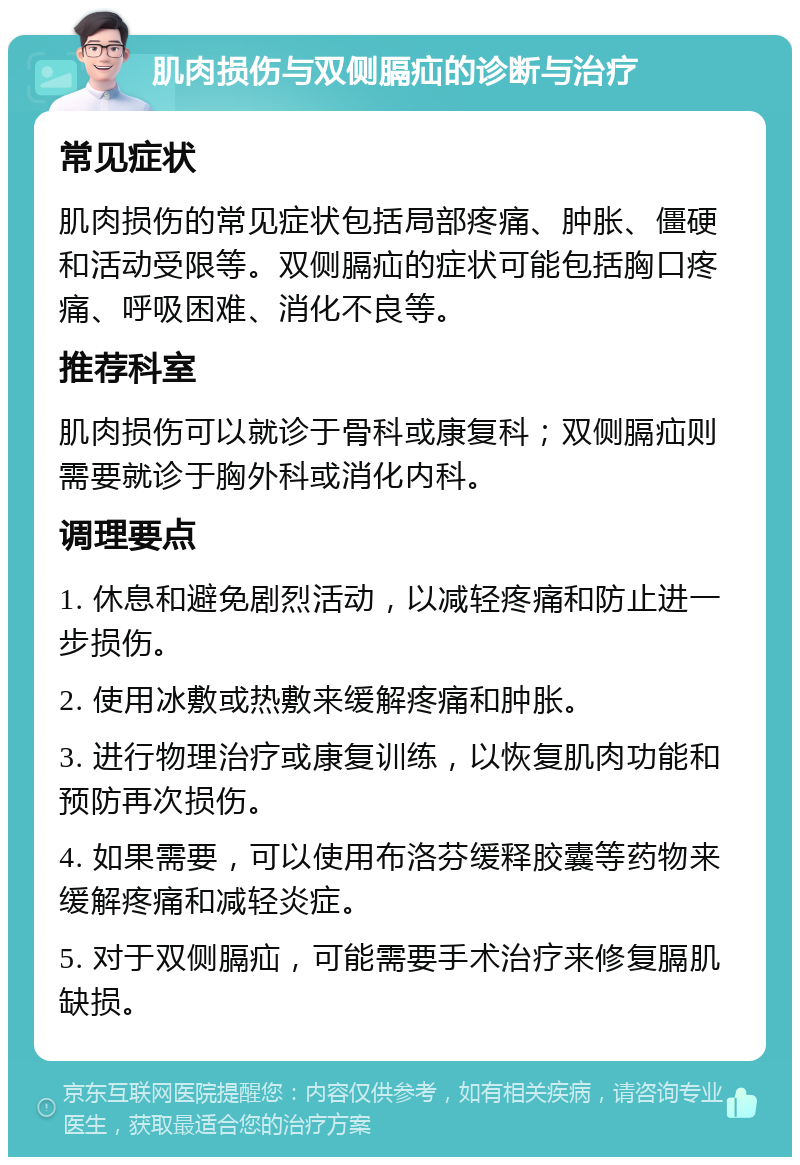 肌肉损伤与双侧膈疝的诊断与治疗 常见症状 肌肉损伤的常见症状包括局部疼痛、肿胀、僵硬和活动受限等。双侧膈疝的症状可能包括胸口疼痛、呼吸困难、消化不良等。 推荐科室 肌肉损伤可以就诊于骨科或康复科；双侧膈疝则需要就诊于胸外科或消化内科。 调理要点 1. 休息和避免剧烈活动，以减轻疼痛和防止进一步损伤。 2. 使用冰敷或热敷来缓解疼痛和肿胀。 3. 进行物理治疗或康复训练，以恢复肌肉功能和预防再次损伤。 4. 如果需要，可以使用布洛芬缓释胶囊等药物来缓解疼痛和减轻炎症。 5. 对于双侧膈疝，可能需要手术治疗来修复膈肌缺损。