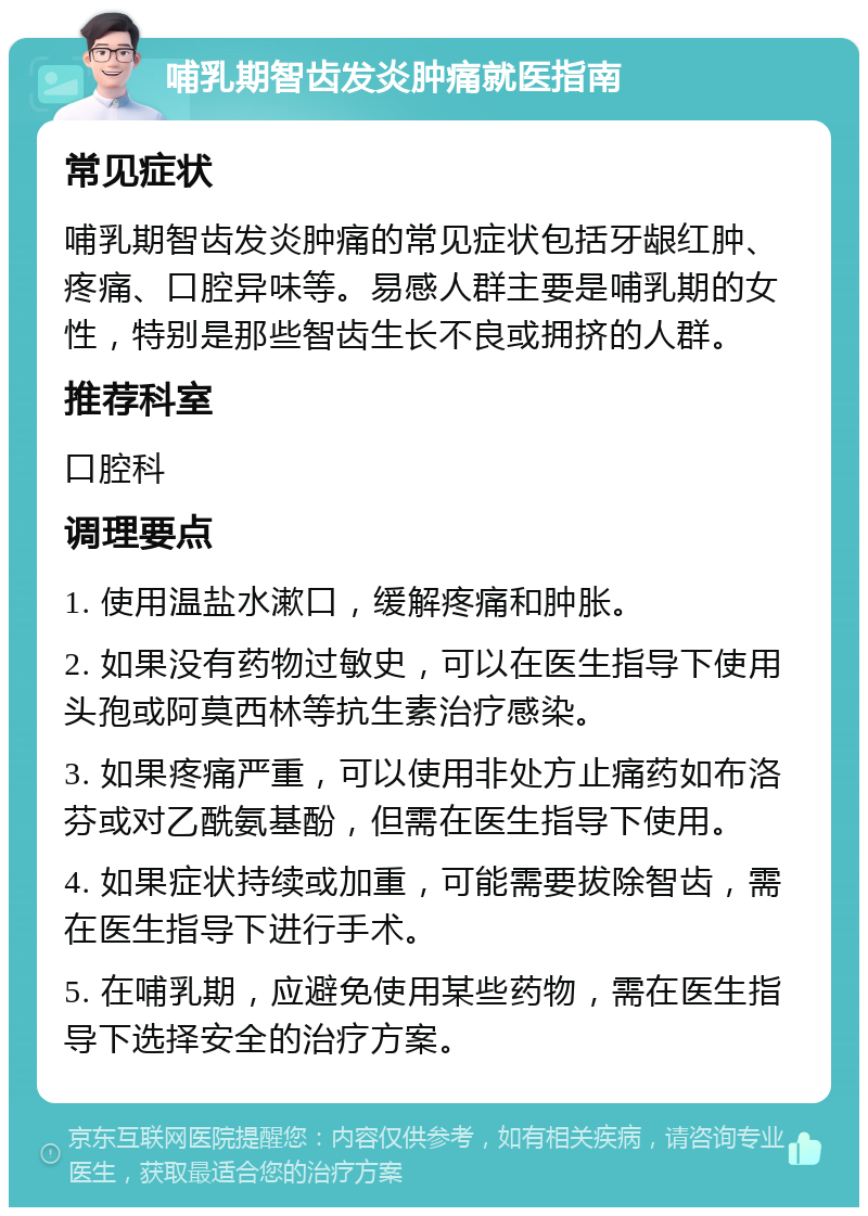 哺乳期智齿发炎肿痛就医指南 常见症状 哺乳期智齿发炎肿痛的常见症状包括牙龈红肿、疼痛、口腔异味等。易感人群主要是哺乳期的女性，特别是那些智齿生长不良或拥挤的人群。 推荐科室 口腔科 调理要点 1. 使用温盐水漱口，缓解疼痛和肿胀。 2. 如果没有药物过敏史，可以在医生指导下使用头孢或阿莫西林等抗生素治疗感染。 3. 如果疼痛严重，可以使用非处方止痛药如布洛芬或对乙酰氨基酚，但需在医生指导下使用。 4. 如果症状持续或加重，可能需要拔除智齿，需在医生指导下进行手术。 5. 在哺乳期，应避免使用某些药物，需在医生指导下选择安全的治疗方案。