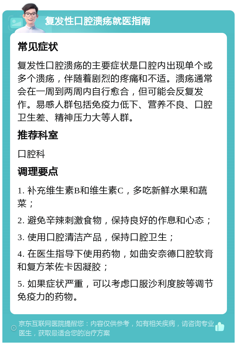 复发性口腔溃疡就医指南 常见症状 复发性口腔溃疡的主要症状是口腔内出现单个或多个溃疡，伴随着剧烈的疼痛和不适。溃疡通常会在一周到两周内自行愈合，但可能会反复发作。易感人群包括免疫力低下、营养不良、口腔卫生差、精神压力大等人群。 推荐科室 口腔科 调理要点 1. 补充维生素B和维生素C，多吃新鲜水果和蔬菜； 2. 避免辛辣刺激食物，保持良好的作息和心态； 3. 使用口腔清洁产品，保持口腔卫生； 4. 在医生指导下使用药物，如曲安奈德口腔软膏和复方苯佐卡因凝胶； 5. 如果症状严重，可以考虑口服沙利度胺等调节免疫力的药物。