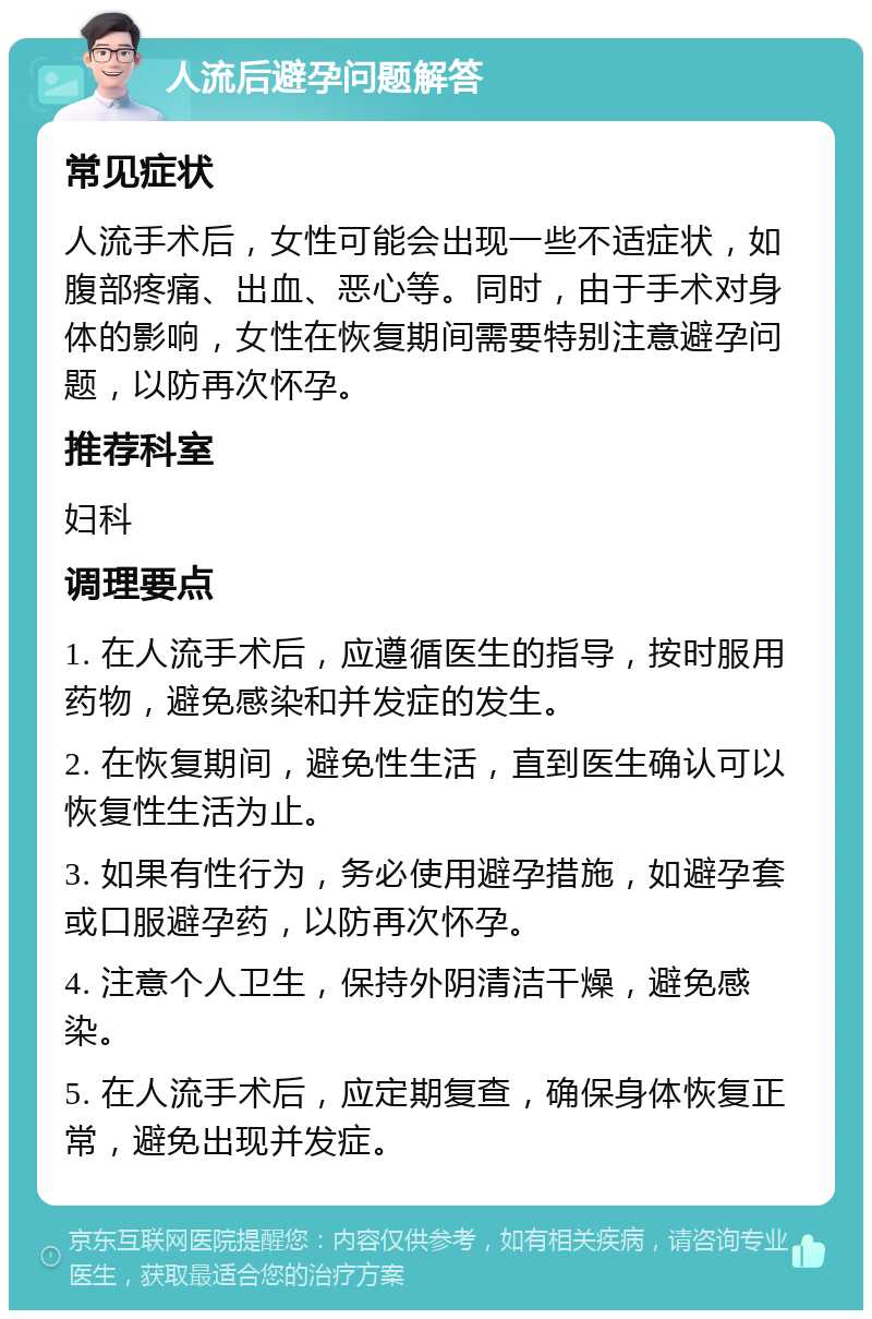 人流后避孕问题解答 常见症状 人流手术后，女性可能会出现一些不适症状，如腹部疼痛、出血、恶心等。同时，由于手术对身体的影响，女性在恢复期间需要特别注意避孕问题，以防再次怀孕。 推荐科室 妇科 调理要点 1. 在人流手术后，应遵循医生的指导，按时服用药物，避免感染和并发症的发生。 2. 在恢复期间，避免性生活，直到医生确认可以恢复性生活为止。 3. 如果有性行为，务必使用避孕措施，如避孕套或口服避孕药，以防再次怀孕。 4. 注意个人卫生，保持外阴清洁干燥，避免感染。 5. 在人流手术后，应定期复查，确保身体恢复正常，避免出现并发症。