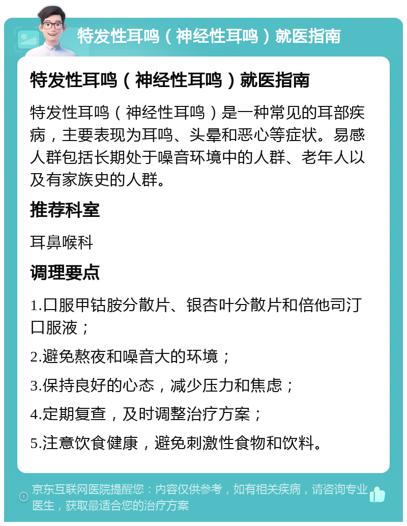 特发性耳鸣（神经性耳鸣）就医指南 特发性耳鸣（神经性耳鸣）就医指南 特发性耳鸣（神经性耳鸣）是一种常见的耳部疾病，主要表现为耳鸣、头晕和恶心等症状。易感人群包括长期处于噪音环境中的人群、老年人以及有家族史的人群。 推荐科室 耳鼻喉科 调理要点 1.口服甲钴胺分散片、银杏叶分散片和倍他司汀口服液； 2.避免熬夜和噪音大的环境； 3.保持良好的心态，减少压力和焦虑； 4.定期复查，及时调整治疗方案； 5.注意饮食健康，避免刺激性食物和饮料。