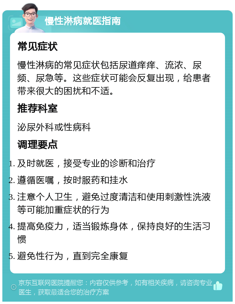 慢性淋病就医指南 常见症状 慢性淋病的常见症状包括尿道痒痒、流浓、尿频、尿急等。这些症状可能会反复出现，给患者带来很大的困扰和不适。 推荐科室 泌尿外科或性病科 调理要点 及时就医，接受专业的诊断和治疗 遵循医嘱，按时服药和挂水 注意个人卫生，避免过度清洁和使用刺激性洗液等可能加重症状的行为 提高免疫力，适当锻炼身体，保持良好的生活习惯 避免性行为，直到完全康复