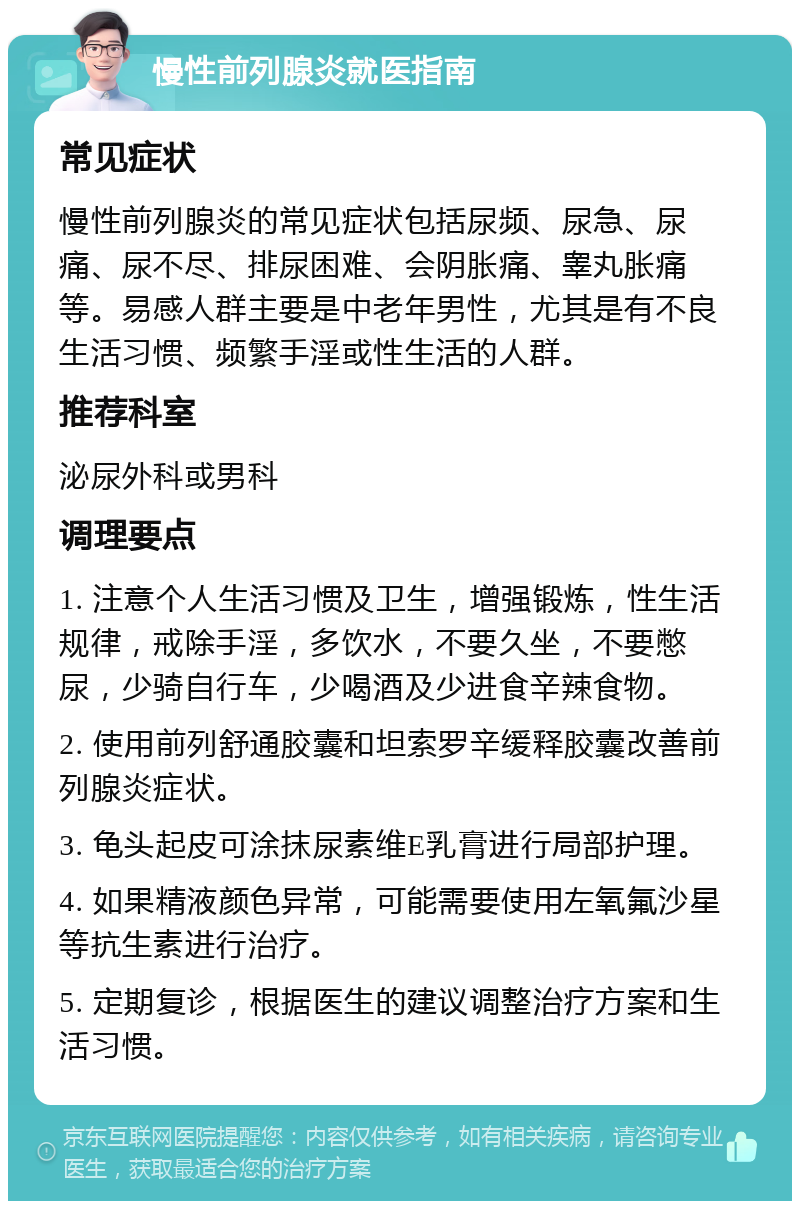 慢性前列腺炎就医指南 常见症状 慢性前列腺炎的常见症状包括尿频、尿急、尿痛、尿不尽、排尿困难、会阴胀痛、睾丸胀痛等。易感人群主要是中老年男性，尤其是有不良生活习惯、频繁手淫或性生活的人群。 推荐科室 泌尿外科或男科 调理要点 1. 注意个人生活习惯及卫生，增强锻炼，性生活规律，戒除手淫，多饮水，不要久坐，不要憋尿，少骑自行车，少喝酒及少进食辛辣食物。 2. 使用前列舒通胶囊和坦索罗辛缓释胶囊改善前列腺炎症状。 3. 龟头起皮可涂抹尿素维E乳膏进行局部护理。 4. 如果精液颜色异常，可能需要使用左氧氟沙星等抗生素进行治疗。 5. 定期复诊，根据医生的建议调整治疗方案和生活习惯。