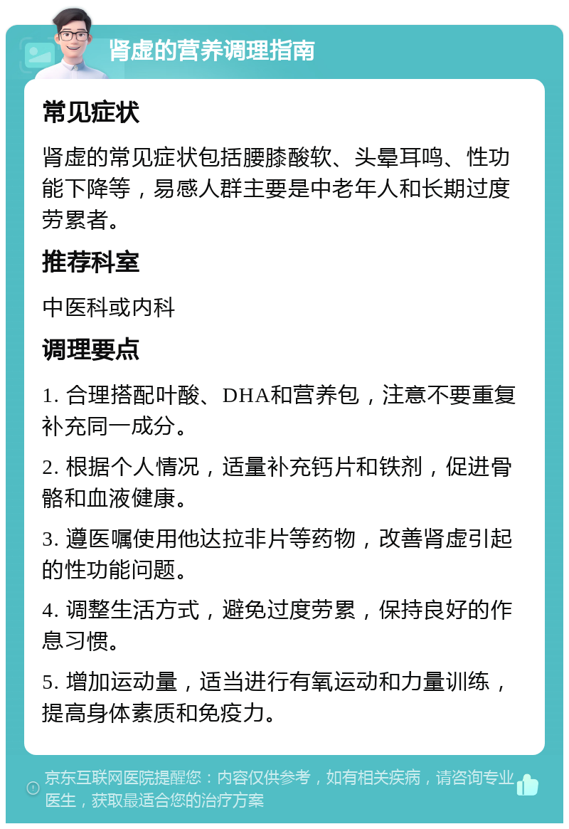 肾虚的营养调理指南 常见症状 肾虚的常见症状包括腰膝酸软、头晕耳鸣、性功能下降等，易感人群主要是中老年人和长期过度劳累者。 推荐科室 中医科或内科 调理要点 1. 合理搭配叶酸、DHA和营养包，注意不要重复补充同一成分。 2. 根据个人情况，适量补充钙片和铁剂，促进骨骼和血液健康。 3. 遵医嘱使用他达拉非片等药物，改善肾虚引起的性功能问题。 4. 调整生活方式，避免过度劳累，保持良好的作息习惯。 5. 增加运动量，适当进行有氧运动和力量训练，提高身体素质和免疫力。