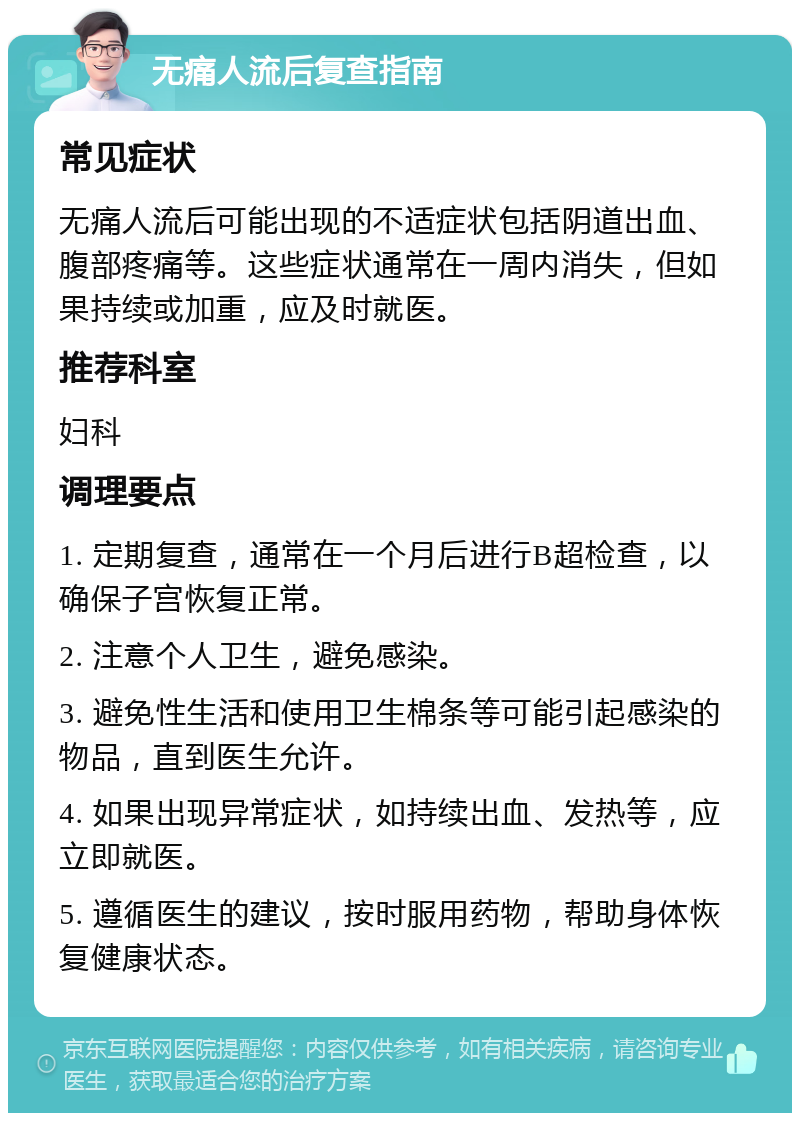 无痛人流后复查指南 常见症状 无痛人流后可能出现的不适症状包括阴道出血、腹部疼痛等。这些症状通常在一周内消失，但如果持续或加重，应及时就医。 推荐科室 妇科 调理要点 1. 定期复查，通常在一个月后进行B超检查，以确保子宫恢复正常。 2. 注意个人卫生，避免感染。 3. 避免性生活和使用卫生棉条等可能引起感染的物品，直到医生允许。 4. 如果出现异常症状，如持续出血、发热等，应立即就医。 5. 遵循医生的建议，按时服用药物，帮助身体恢复健康状态。