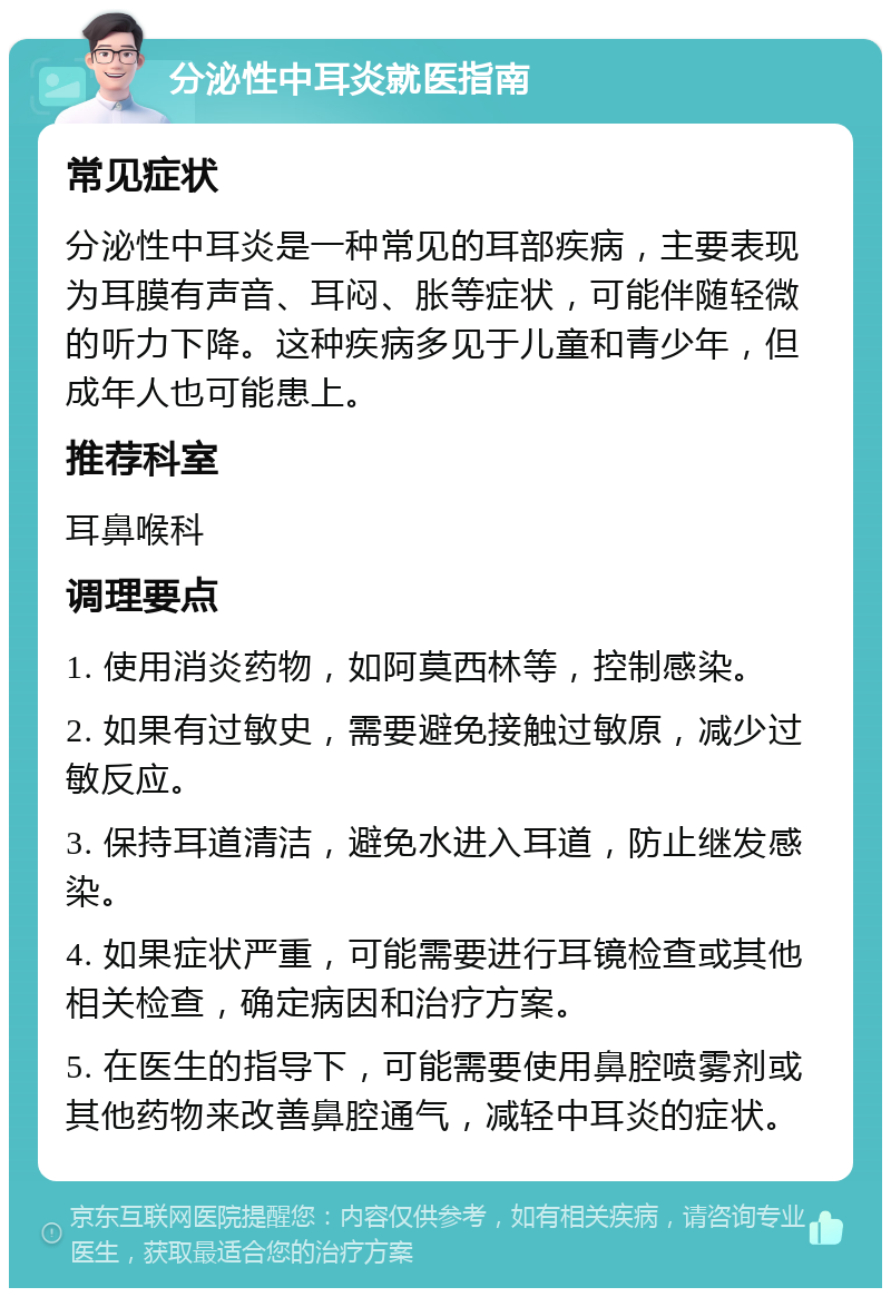 分泌性中耳炎就医指南 常见症状 分泌性中耳炎是一种常见的耳部疾病，主要表现为耳膜有声音、耳闷、胀等症状，可能伴随轻微的听力下降。这种疾病多见于儿童和青少年，但成年人也可能患上。 推荐科室 耳鼻喉科 调理要点 1. 使用消炎药物，如阿莫西林等，控制感染。 2. 如果有过敏史，需要避免接触过敏原，减少过敏反应。 3. 保持耳道清洁，避免水进入耳道，防止继发感染。 4. 如果症状严重，可能需要进行耳镜检查或其他相关检查，确定病因和治疗方案。 5. 在医生的指导下，可能需要使用鼻腔喷雾剂或其他药物来改善鼻腔通气，减轻中耳炎的症状。