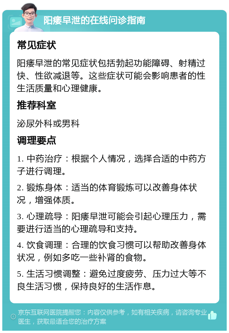 阳痿早泄的在线问诊指南 常见症状 阳痿早泄的常见症状包括勃起功能障碍、射精过快、性欲减退等。这些症状可能会影响患者的性生活质量和心理健康。 推荐科室 泌尿外科或男科 调理要点 1. 中药治疗：根据个人情况，选择合适的中药方子进行调理。 2. 锻炼身体：适当的体育锻炼可以改善身体状况，增强体质。 3. 心理疏导：阳痿早泄可能会引起心理压力，需要进行适当的心理疏导和支持。 4. 饮食调理：合理的饮食习惯可以帮助改善身体状况，例如多吃一些补肾的食物。 5. 生活习惯调整：避免过度疲劳、压力过大等不良生活习惯，保持良好的生活作息。