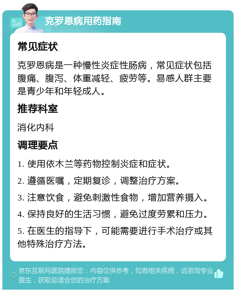 克罗恩病用药指南 常见症状 克罗恩病是一种慢性炎症性肠病，常见症状包括腹痛、腹泻、体重减轻、疲劳等。易感人群主要是青少年和年轻成人。 推荐科室 消化内科 调理要点 1. 使用依木兰等药物控制炎症和症状。 2. 遵循医嘱，定期复诊，调整治疗方案。 3. 注意饮食，避免刺激性食物，增加营养摄入。 4. 保持良好的生活习惯，避免过度劳累和压力。 5. 在医生的指导下，可能需要进行手术治疗或其他特殊治疗方法。