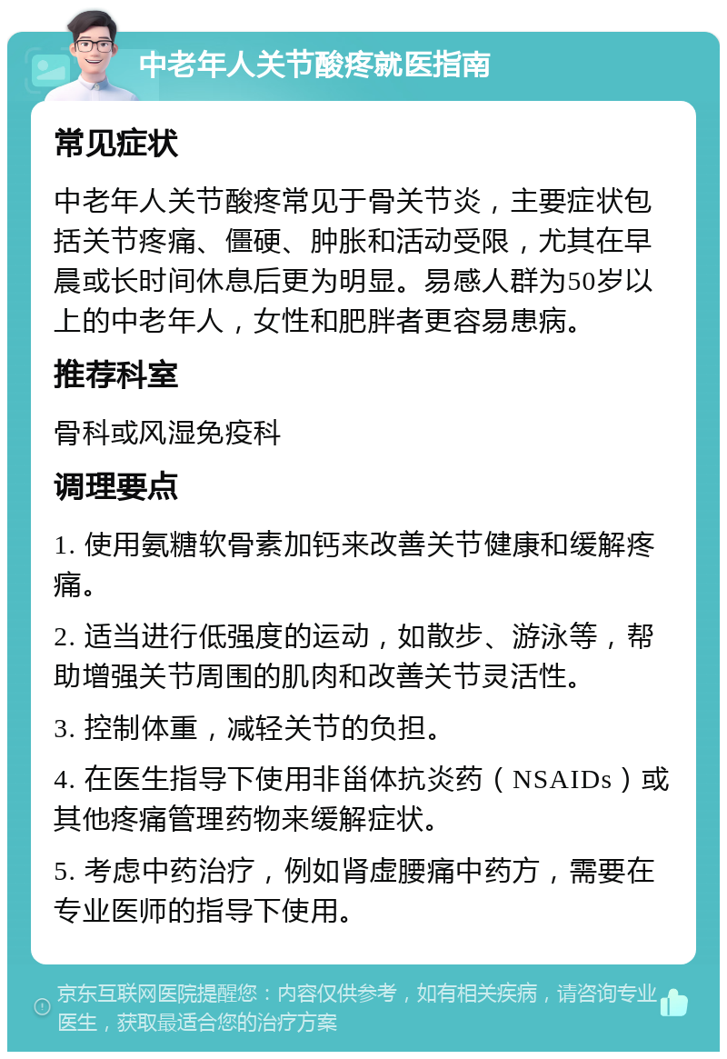 中老年人关节酸疼就医指南 常见症状 中老年人关节酸疼常见于骨关节炎，主要症状包括关节疼痛、僵硬、肿胀和活动受限，尤其在早晨或长时间休息后更为明显。易感人群为50岁以上的中老年人，女性和肥胖者更容易患病。 推荐科室 骨科或风湿免疫科 调理要点 1. 使用氨糖软骨素加钙来改善关节健康和缓解疼痛。 2. 适当进行低强度的运动，如散步、游泳等，帮助增强关节周围的肌肉和改善关节灵活性。 3. 控制体重，减轻关节的负担。 4. 在医生指导下使用非甾体抗炎药（NSAIDs）或其他疼痛管理药物来缓解症状。 5. 考虑中药治疗，例如肾虚腰痛中药方，需要在专业医师的指导下使用。