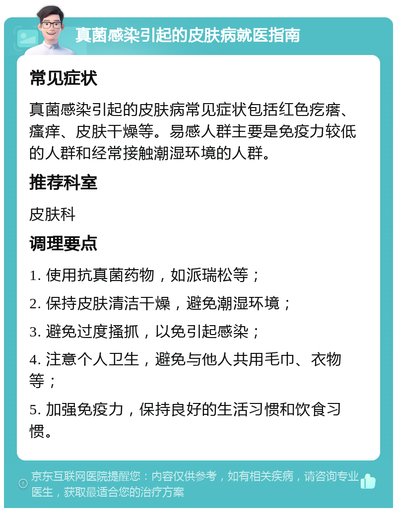 真菌感染引起的皮肤病就医指南 常见症状 真菌感染引起的皮肤病常见症状包括红色疙瘩、瘙痒、皮肤干燥等。易感人群主要是免疫力较低的人群和经常接触潮湿环境的人群。 推荐科室 皮肤科 调理要点 1. 使用抗真菌药物，如派瑞松等； 2. 保持皮肤清洁干燥，避免潮湿环境； 3. 避免过度搔抓，以免引起感染； 4. 注意个人卫生，避免与他人共用毛巾、衣物等； 5. 加强免疫力，保持良好的生活习惯和饮食习惯。