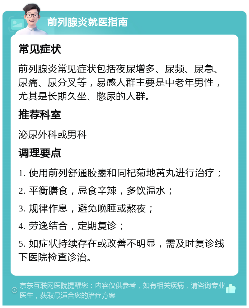 前列腺炎就医指南 常见症状 前列腺炎常见症状包括夜尿增多、尿频、尿急、尿痛、尿分叉等，易感人群主要是中老年男性，尤其是长期久坐、憋尿的人群。 推荐科室 泌尿外科或男科 调理要点 1. 使用前列舒通胶囊和同杞菊地黄丸进行治疗； 2. 平衡膳食，忌食辛辣，多饮温水； 3. 规律作息，避免晚睡或熬夜； 4. 劳逸结合，定期复诊； 5. 如症状持续存在或改善不明显，需及时复诊线下医院检查诊治。