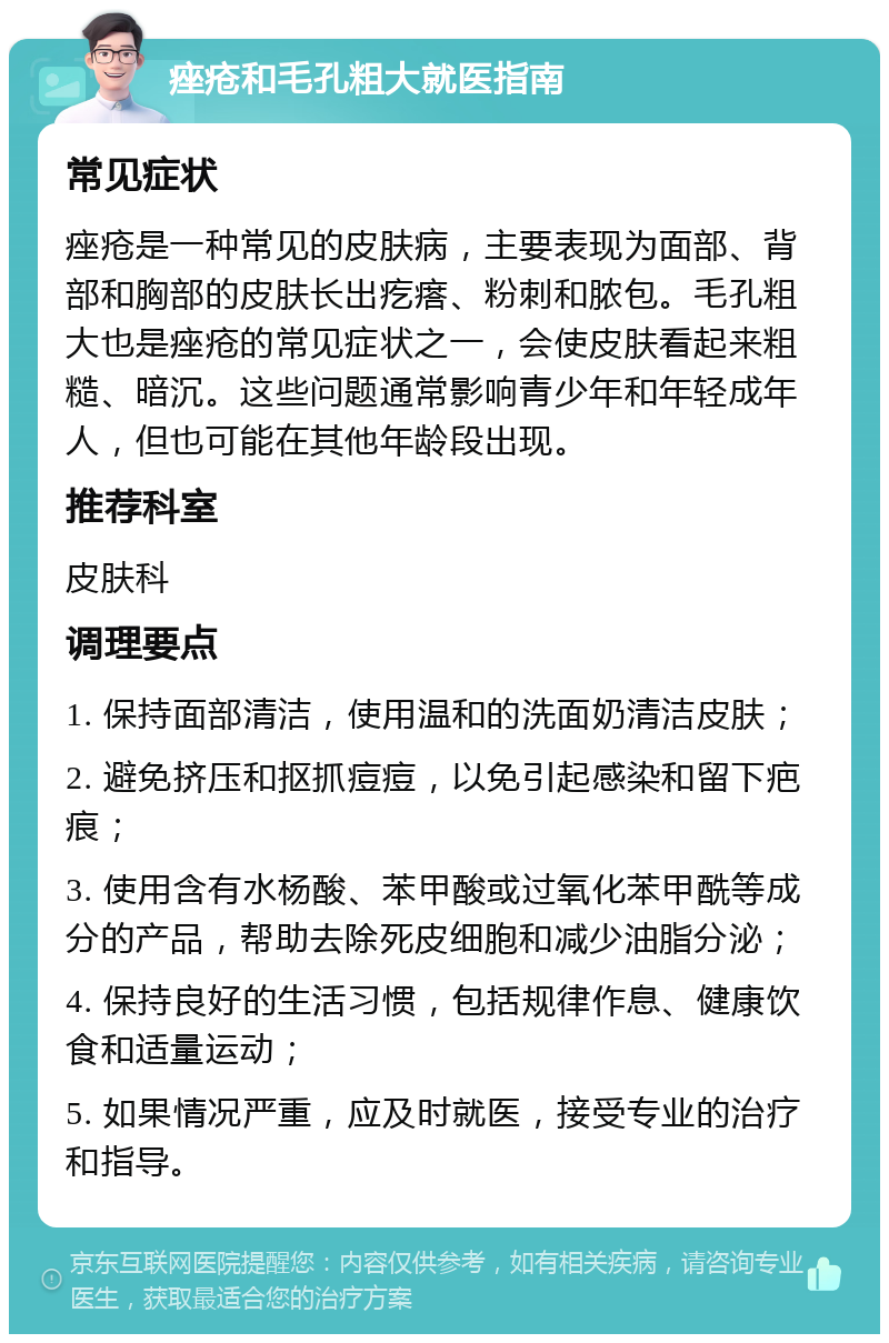 痤疮和毛孔粗大就医指南 常见症状 痤疮是一种常见的皮肤病，主要表现为面部、背部和胸部的皮肤长出疙瘩、粉刺和脓包。毛孔粗大也是痤疮的常见症状之一，会使皮肤看起来粗糙、暗沉。这些问题通常影响青少年和年轻成年人，但也可能在其他年龄段出现。 推荐科室 皮肤科 调理要点 1. 保持面部清洁，使用温和的洗面奶清洁皮肤； 2. 避免挤压和抠抓痘痘，以免引起感染和留下疤痕； 3. 使用含有水杨酸、苯甲酸或过氧化苯甲酰等成分的产品，帮助去除死皮细胞和减少油脂分泌； 4. 保持良好的生活习惯，包括规律作息、健康饮食和适量运动； 5. 如果情况严重，应及时就医，接受专业的治疗和指导。