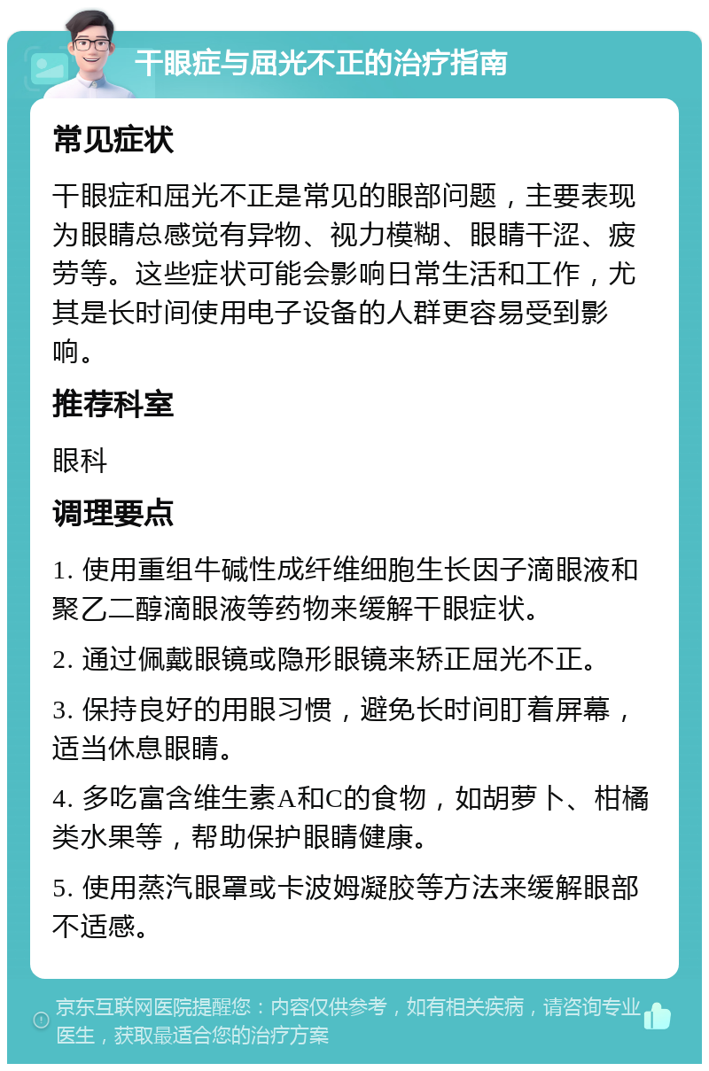 干眼症与屈光不正的治疗指南 常见症状 干眼症和屈光不正是常见的眼部问题，主要表现为眼睛总感觉有异物、视力模糊、眼睛干涩、疲劳等。这些症状可能会影响日常生活和工作，尤其是长时间使用电子设备的人群更容易受到影响。 推荐科室 眼科 调理要点 1. 使用重组牛碱性成纤维细胞生长因子滴眼液和聚乙二醇滴眼液等药物来缓解干眼症状。 2. 通过佩戴眼镜或隐形眼镜来矫正屈光不正。 3. 保持良好的用眼习惯，避免长时间盯着屏幕，适当休息眼睛。 4. 多吃富含维生素A和C的食物，如胡萝卜、柑橘类水果等，帮助保护眼睛健康。 5. 使用蒸汽眼罩或卡波姆凝胶等方法来缓解眼部不适感。